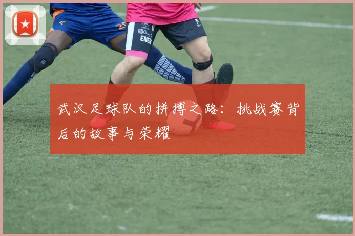 武汉足球队的拼搏之路：挑战赛背后的故事与荣耀