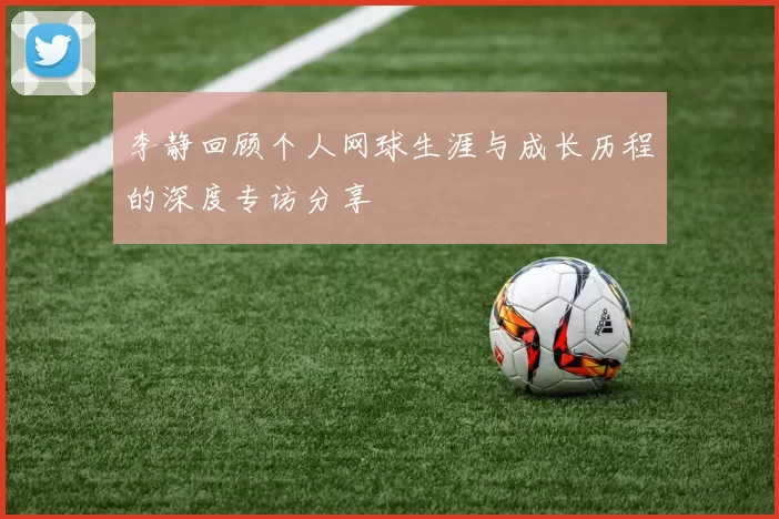 李静回顾个人网球生涯与成长历程的深度专访分享