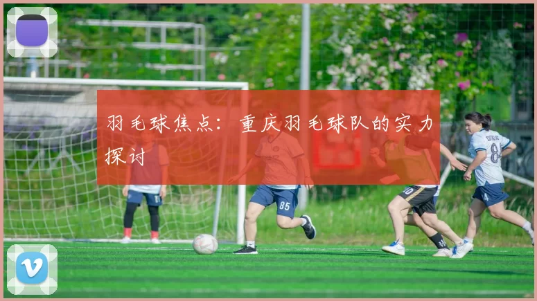 羽毛球焦点：重庆羽毛球队的实力探讨