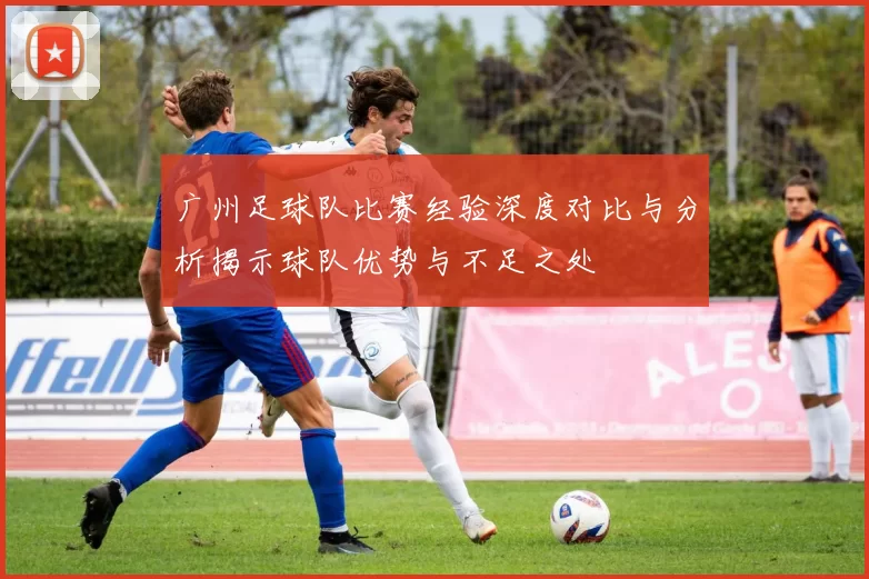 广州足球队比赛经验深度对比与分析揭示球队优势与不足之处