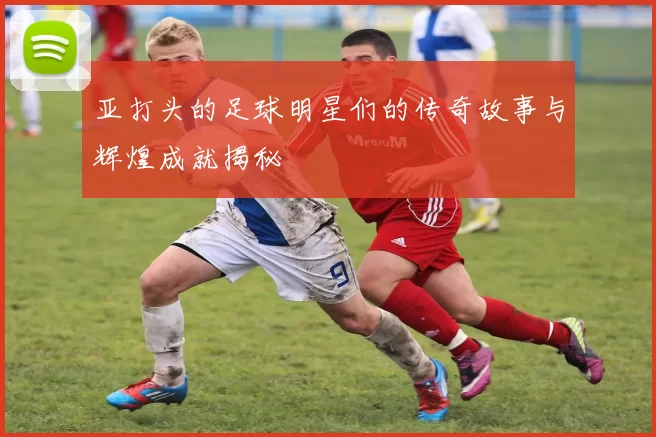 亚打头的足球明星们的传奇故事与辉煌成就揭秘