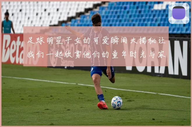 足球明星子女的可爱瞬间大揭秘让我们一起欣赏他们的童年时光与家庭幸福
