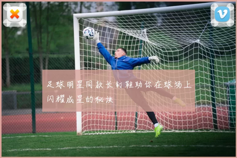 足球明星同款长钉鞋助你在球场上闪耀成星的秘诀