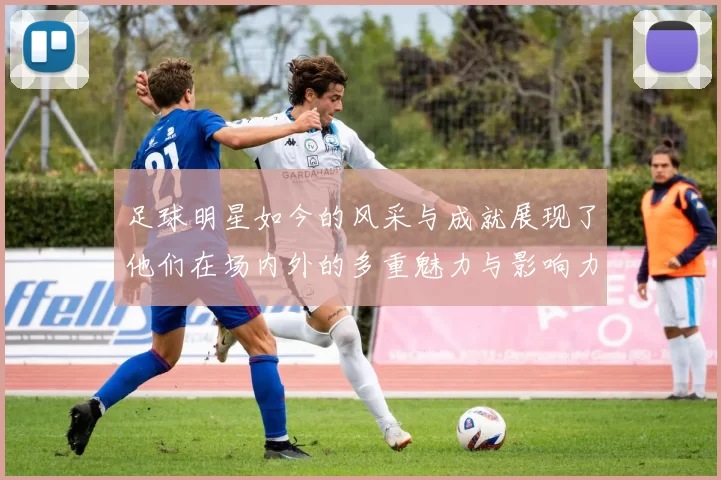 足球明星如今的风采与成就展现了他们在场内外的多重魅力与影响力