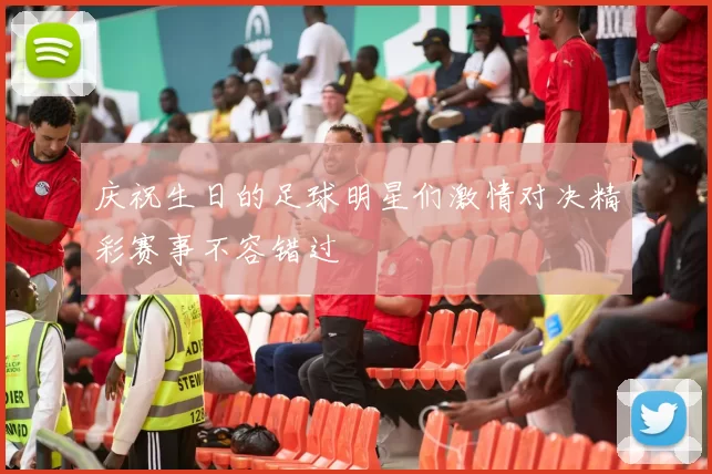 庆祝生日的足球明星们激情对决精彩赛事不容错过